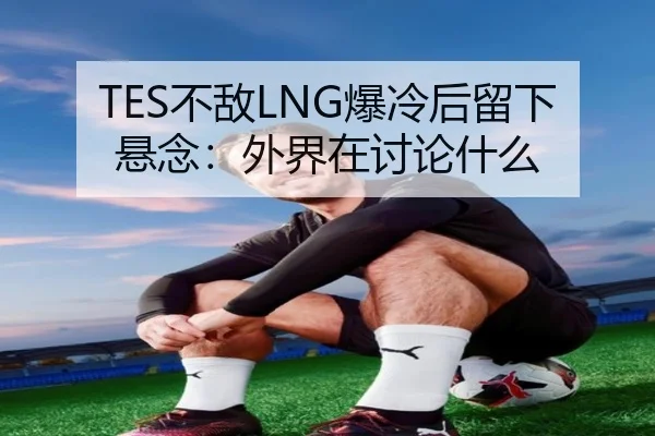 TES不敌LNG爆冷后留下悬念：外界在讨论什么
